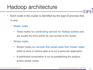 Eakasit Pacharawongsakda, Ph.D. Big Data Engineering Program, CITE, DPU
Hadoop architecture
• Each node in the cluster is identiﬁed by the type of process that
it runs:
• Master nodes
• These nodes run coordinating services for Hadoop workers and
are usually the entry points for user access to the cluster.
• Worker nodes
• Worker nodes run services that accept tasks from master nodes
either to store or retrieve data or to run a particular application.
• A distributed computation is run by parallelizing the analysis
across worker nodes.
13
 