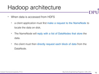 Eakasit Pacharawongsakda, Ph.D. Big Data Engineering Program, CITE, DPU
Hadoop architecture
• When data is accessed from HDFS
• a client application must ﬁrst make a request to the NameNode to
locate the data on disk.
• The NameNode will reply with a list of DataNodes that store the
data.
• the client must then directly request each block of data from the
DataNode.
16
 
