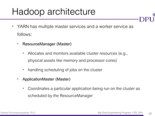 Eakasit Pacharawongsakda, Ph.D. Big Data Engineering Program, CITE, DPU
Hadoop architecture
• YARN has multiple master services and a worker service as
follows:
• ResourceManager (Master)
• Allocates and monitors available cluster resources (e.g.,
physical assets like memory and processor cores)
• handling scheduling of jobs on the cluster
• ApplicationMaster (Master)
• Coordinates a particular application being run on the cluster as
scheduled by the ResourceManager
17
 