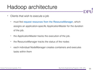 Eakasit Pacharawongsakda, Ph.D. Big Data Engineering Program, CITE, DPU
Hadoop architecture
• Clients that wish to execute a job
• must ﬁrst request resources from the ResourceManager, which
assigns an application-speciﬁc ApplicationMaster for the duration
of the job.
• the ApplicationMaster tracks the execution of the job.
• the ResourceManager tracks the status of the nodes
• each individual NodeManager creates containers and executes
tasks within them
20
 