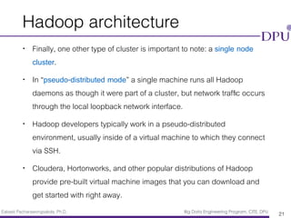 Eakasit Pacharawongsakda, Ph.D. Big Data Engineering Program, CITE, DPU
Hadoop architecture
• Finally, one other type of cluster is important to note: a single node
cluster.
• In “pseudo-distributed mode” a single machine runs all Hadoop
daemons as though it were part of a cluster, but network trafﬁc occurs
through the local loopback network interface.
• Hadoop developers typically work in a pseudo-distributed
environment, usually inside of a virtual machine to which they connect
via SSH.
• Cloudera, Hortonworks, and other popular distributions of Hadoop
provide pre-built virtual machine images that you can download and
get started with right away.
21
 