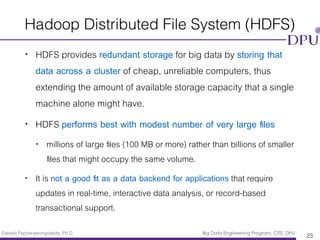 Eakasit Pacharawongsakda, Ph.D. Big Data Engineering Program, CITE, DPU
Hadoop Distributed File System (HDFS)
• HDFS provides redundant storage for big data by storing that
data across a cluster of cheap, unreliable computers, thus
extending the amount of available storage capacity that a single
machine alone might have.
• HDFS performs best with modest number of very large ﬁles
• millions of large ﬁles (100 MB or more) rather than billions of smaller
ﬁles that might occupy the same volume.
• It is not a good ﬁt as a data backend for applications that require
updates in real-time, interactive data analysis, or record-based
transactional support.
23
 