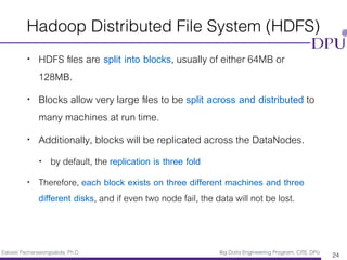 Eakasit Pacharawongsakda, Ph.D. Big Data Engineering Program, CITE, DPU
Hadoop Distributed File System (HDFS)
• HDFS ﬁles are split into blocks, usually of either 64MB or
128MB.
• Blocks allow very large ﬁles to be split across and distributed to
many machines at run time.
• Additionally, blocks will be replicated across the DataNodes.
• by default, the replication is three fold
• Therefore, each block exists on three different machines and three
different disks, and if even two node fail, the data will not be lost.
24
 