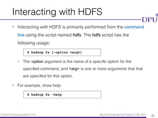 Eakasit Pacharawongsakda, Ph.D. Big Data Engineering Program, CITE, DPU
Interacting with HDFS
• Interacting with HDFS is primarily performed from the command
line using the script named hdfs. The hdfs script has the
following usage:
• The -option argument is the name of a speciﬁc option for the
speciﬁed command, and <arg> is one or more arguments that that
are speciﬁed for this option.
• For example, show help
25
$ hadoop fs [-option <arg>]
$ hadoop fs -help
 