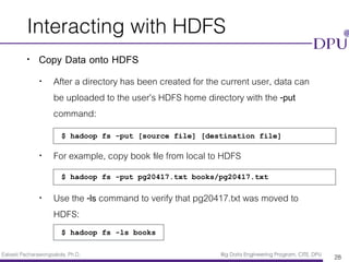 Eakasit Pacharawongsakda, Ph.D. Big Data Engineering Program, CITE, DPU
Interacting with HDFS
• Copy Data onto HDFS
• After a directory has been created for the current user, data can
be uploaded to the user’s HDFS home directory with the -put
command:
• For example, copy book ﬁle from local to HDFS
• Use the -ls command to verify that pg20417.txt was moved to
HDFS:
28
$ hadoop fs -put [source file] [destination file]
$ hadoop fs -put pg20417.txt books/pg20417.txt
$ hadoop fs -ls books
 