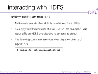 Eakasit Pacharawongsakda, Ph.D. Big Data Engineering Program, CITE, DPU
Interacting with HDFS
• Retrieve (view) Data from HDFS
• Multiple commands allow data to be retrieved from HDFS.
• To simply view the contents of a ﬁle, use the -cat command. -cat
reads a ﬁle on HDFS and displays its contents to stdout.
• The following command uses -cat to display the contents of
pg20417.txt
29
$ hadoop fs -cat books/pg20417.txt
 