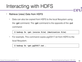 Eakasit Pacharawongsakda, Ph.D. Big Data Engineering Program, CITE, DPU
Interacting with HDFS
• Retrieve (view) Data from HDFS
• Data can also be copied from HDFS to the local ﬁlesystem using
the -get command. The -get command is the opposite of the -put
command:
• For example, This command copies pg20417.txt from HDFS to the
local ﬁlesystem.
30
$ hadoop fs -get [source file] [destination file]
$ hadoop fs -get pg20417.txt .
 