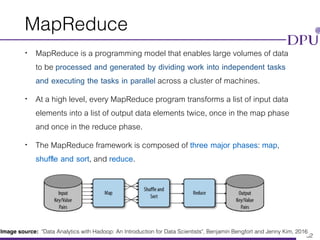 Eakasit Pacharawongsakda, Ph.D. Big Data Engineering Program, CITE, DPU
MapReduce
• MapReduce is a programming model that enables large volumes of data
to be processed and generated by dividing work into independent tasks
and executing the tasks in parallel across a cluster of machines.
• At a high level, every MapReduce program transforms a list of input data
elements into a list of output data elements twice, once in the map phase
and once in the reduce phase.
• The MapReduce framework is composed of three major phases: map,
shufﬂe and sort, and reduce.
32
Image source: "Data Analytics with Hadoop: An Introduction for Data Scientists", Benjamin Bengfort and Jenny Kim, 2016
 