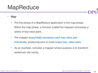Eakasit Pacharawongsakda, Ph.D. Big Data Engineering Program, CITE, DPU
MapReduce
• Map
• The ﬁrst phase of a MapReduce application is the map phase.
Within the map phase, a function (called the mapper) processes a
series of key-value pairs.
• The mapper sequentially processes each key-value pair
individually, producing zero or more output key- value pairs
• As an example, consider a mapper whose purpose is to transform
sentences into words.
33
 