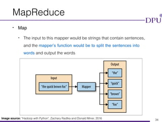 Eakasit Pacharawongsakda, Ph.D. Big Data Engineering Program, CITE, DPU
MapReduce
• Map
• The input to this mapper would be strings that contain sentences,
and the mapper’s function would be to split the sentences into
words and output the words
34
Image source: "Hadoop with Python", Zachary Radtka and Donald Miner, 2016
 