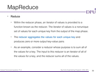 Eakasit Pacharawongsakda, Ph.D. Big Data Engineering Program, CITE, DPU
MapReduce
• Reduce
• Within the reducer phase, an iterator of values is provided to a
function known as the reducer. The iterator of values is a nonunique
set of values for each unique key from the output of the map phase.
• The reducer aggregates the values for each unique key and
produces zero or more output key-value pairs
• As an example, consider a reducer whose purpose is to sum all of
the values for a key. The input to this reducer is an iterator of all of
the values for a key, and the reducer sums all of the values.
36
 