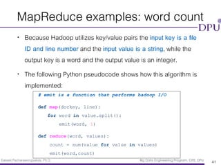 Eakasit Pacharawongsakda, Ph.D. Big Data Engineering Program, CITE, DPU
MapReduce examples: word count
• Because Hadoop utilizes key/value pairs the input key is a ﬁle
ID and line number and the input value is a string, while the
output key is a word and the output value is an integer.
• The following Python pseudocode shows how this algorithm is
implemented:
41
# emit is a function that performs hadoop I/O
def map(dockey, line):
for word in value.split():
emit(word, 1)
def reduce(word, values):
count = sum(value for value in values)
emit(word,count)
 