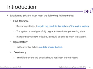 Eakasit Pacharawongsakda, Ph.D. Big Data Engineering Program, CITE, DPU
Introduction
• Distributed system must meet the following requirements:
• Fault tolerance
• If component fails, it should not result in the failure of the entire system.
• The system should gracefully degrade into a lower performing state.
• If a failed component recovers, it should be able to rejoin the system.
• Recoverability
• In the event of failure, no data should be lost.
• Consistency
• The failure of one job or task should not affect the ﬁnal result.
6
 