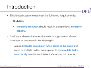 Eakasit Pacharawongsakda, Ph.D. Big Data Engineering Program, CITE, DPU
Introduction
• Distributed system must meet the following requirements:
• Scalability
• Increasing resources should result in a proportional increase in
capacity.
• Hadoop addresses these requirements through several abstract
concepts as described in the following list
• Data is distributed immediately when added to the cluster and
stored on multiple nodes. Nodes prefer to process data that is
stored locally in order to minimize trafﬁc across the network.
7
 
