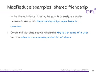 Eakasit Pacharawongsakda, Ph.D. Big Data Engineering Program, CITE, DPU
MapReduce examples: shared friendship
• In the shared friendship task, the goal is to analyze a social
network to see which friend relationships users have in
common.
• Given an input data source where the key is the name of a user
and the value is a comma-separated list of friends.
84
 