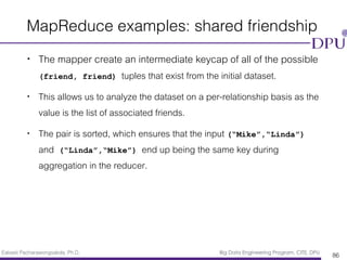 Eakasit Pacharawongsakda, Ph.D. Big Data Engineering Program, CITE, DPU
MapReduce examples: shared friendship
• The mapper create an intermediate keycap of all of the possible
(friend, friend) tuples that exist from the initial dataset.
• This allows us to analyze the dataset on a per-relationship basis as the
value is the list of associated friends.
• The pair is sorted, which ensures that the input (“Mike”,“Linda”)
and (“Linda”,“Mike”) end up being the same key during
aggregation in the reducer.
86
 