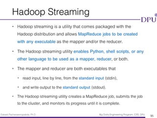 Eakasit Pacharawongsakda, Ph.D. Big Data Engineering Program, CITE, DPU
Hadoop Streaming
• Hadoop streaming is a utility that comes packaged with the
Hadoop distribution and allows MapReduce jobs to be created
with any executable as the mapper and/or the reducer.
• The Hadoop streaming utility enables Python, shell scripts, or any
other language to be used as a mapper, reducer, or both.
• The mapper and reducer are both executables that
• read input, line by line, from the standard input (stdin),
• and write output to the standard output (stdout).
• The Hadoop streaming utility creates a MapReduce job, submits the job
to the cluster, and monitors its progress until it is complete.
95
 