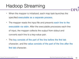 Eakasit Pacharawongsakda, Ph.D. Big Data Engineering Program, CITE, DPU
Hadoop Streaming
• When the mapper is initialized, each map task launches the
speciﬁed executable as a separate process.
• The mapper reads the input ﬁle and presents each line to the
executable via stdin. After the executable processes each line
of input, the mapper collects the output from stdout and
converts each line to a key-value pair.
• The key consists of the part of the line before the ﬁrst tab
character, and the value consists of the part of the line after the
ﬁrst tab character.
96
 