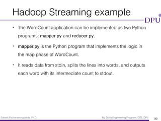 Eakasit Pacharawongsakda, Ph.D. Big Data Engineering Program, CITE, DPU
Hadoop Streaming example
• The WordCount application can be implemented as two Python
programs: mapper.py and reducer.py.
• mapper.py is the Python program that implements the logic in
the map phase of WordCount.
• It reads data from stdin, splits the lines into words, and outputs
each word with its intermediate count to stdout.
99
 