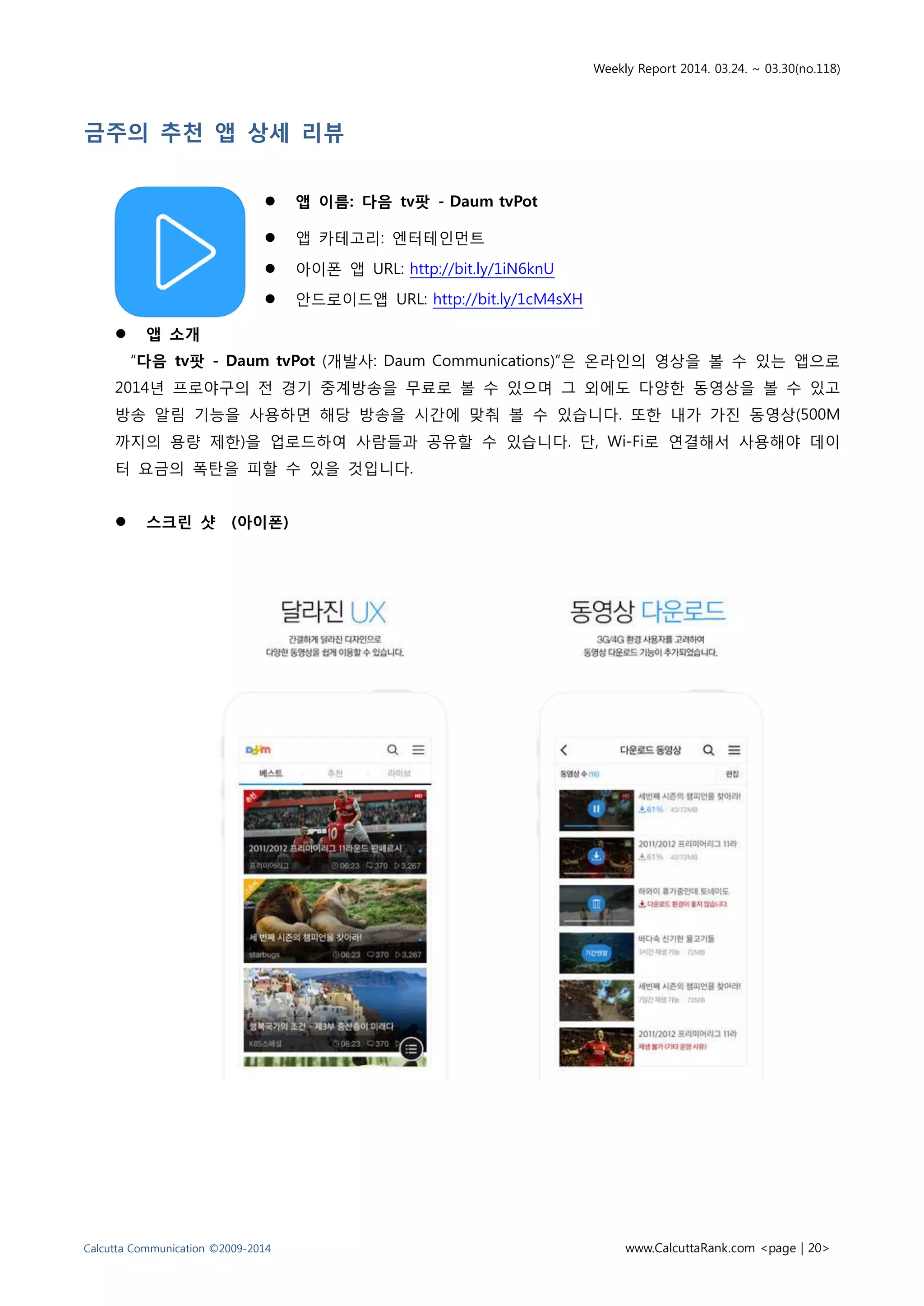 Weekly Report 2014. 03.24. ~ 03.30(no.118)
Calcutta Communication ©2009-2014 www.CalcuttaRank.com <page | 20>
금주의 추천 앱 상세 리뷰
 앱 이름: 다음 tv팟 - Daum tvPot
 앱 카테고리: 엔터테인먼트
 아이폰 앱 URL: http://bit.ly/1iN6knU
 안드로이드앱 URL: http://bit.ly/1cM4sXH
 앱 소개
“다음 tv팟 - Daum tvPot (개발사: Daum Communications)”은 온라인의 영상을 볼 수 있는 앱으로
2014년 프로야구의 전 경기 중계방송을 무료로 볼 수 있으며 그 외에도 다양한 동영상을 볼 수 있고
방송 알림 기능을 사용하면 해당 방송을 시간에 맞춰 볼 수 있습니다. 또한 내가 가진 동영상(500M
까지의 용량 제한)을 업로드하여 사람들과 공유할 수 있습니다. 단, Wi-Fi로 연결해서 사용해야 데이
터 요금의 폭탄을 피할 수 있을 것입니다.
 스크린 샷 (아이폰)
 