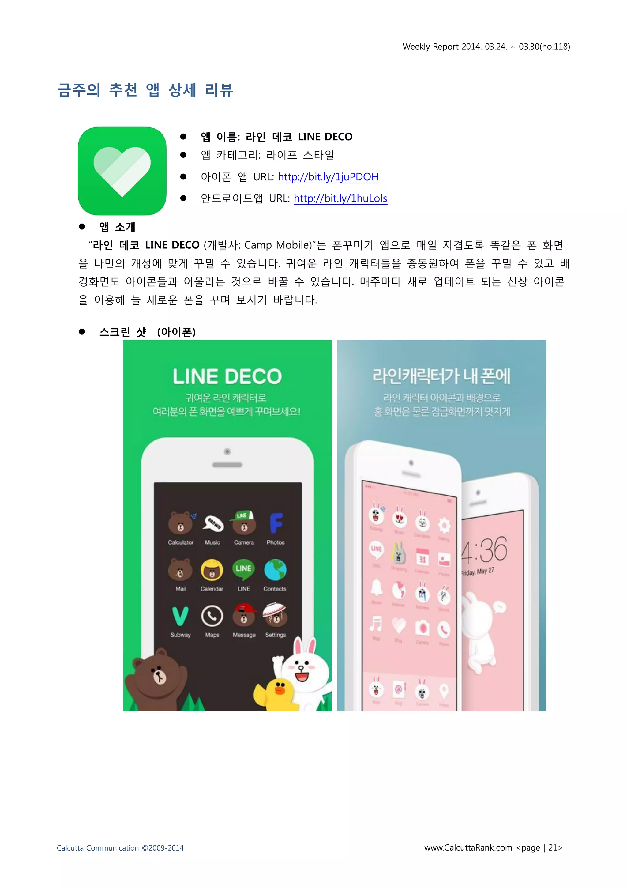 Weekly Report 2014. 03.24. ~ 03.30(no.118)
Calcutta Communication ©2009-2014 www.CalcuttaRank.com <page | 21>
금주의 추천 앱 상세 리뷰
 앱 이름: 라인 데코 LINE DECO
 앱 카테고리: 라이프 스타일
 아이폰 앱 URL: http://bit.ly/1juPDOH
 안드로이드앱 URL: http://bit.ly/1huLols
 앱 소개
“라인 데코 LINE DECO (개발사: Camp Mobile)”는 폰꾸미기 앱으로 매일 지겹도록 똑같은 폰 화면
을 나만의 개성에 맞게 꾸밀 수 있습니다. 귀여운 라인 캐릭터들을 총동원하여 폰을 꾸밀 수 있고 배
경화면도 아이콘들과 어울리는 것으로 바꿀 수 있습니다. 매주마다 새로 업데이트 되는 신상 아이콘
을 이용해 늘 새로운 폰을 꾸며 보시기 바랍니다.
 스크린 샷 (아이폰)
 