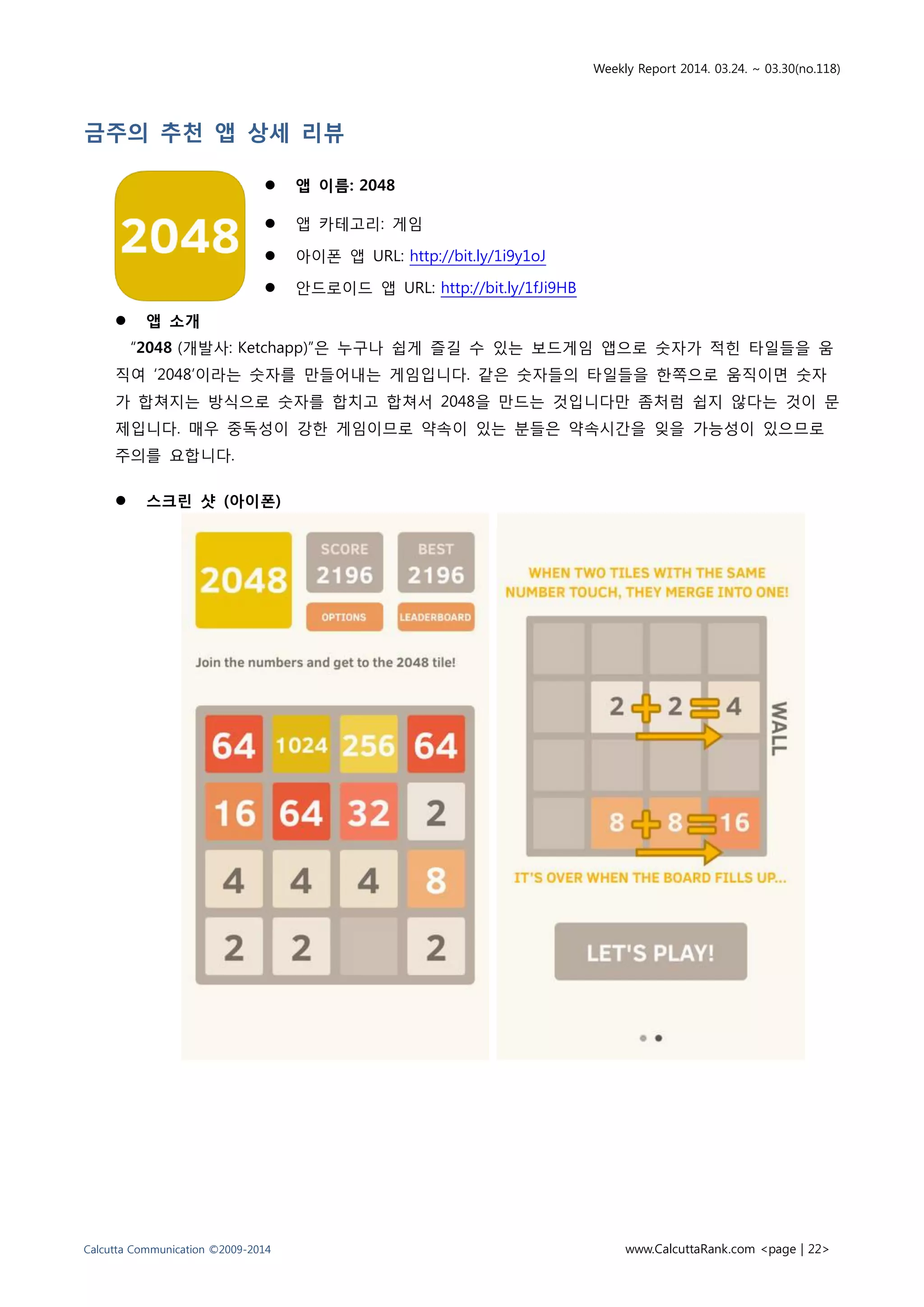 Weekly Report 2014. 03.24. ~ 03.30(no.118)
Calcutta Communication ©2009-2014 www.CalcuttaRank.com <page | 22>
금주의 추천 앱 상세 리뷰
 앱 이름: 2048
 앱 카테고리: 게임
 아이폰 앱 URL: http://bit.ly/1i9y1oJ
 안드로이드 앱 URL: http://bit.ly/1fJi9HB
 앱 소개
“2048 (개발사: Ketchapp)”은 누구나 쉽게 즐길 수 있는 보드게임 앱으로 숫자가 적힌 타일들을 움
직여 ‘2048’이라는 숫자를 만들어내는 게임입니다. 같은 숫자들의 타일들을 한쪽으로 움직이면 숫자
가 합쳐지는 방식으로 숫자를 합치고 합쳐서 2048을 만드는 것입니다만 좀처럼 쉽지 않다는 것이 문
제입니다. 매우 중독성이 강한 게임이므로 약속이 있는 분들은 약속시간을 잊을 가능성이 있으므로
주의를 요합니다.
 스크린 샷 (아이폰)
 