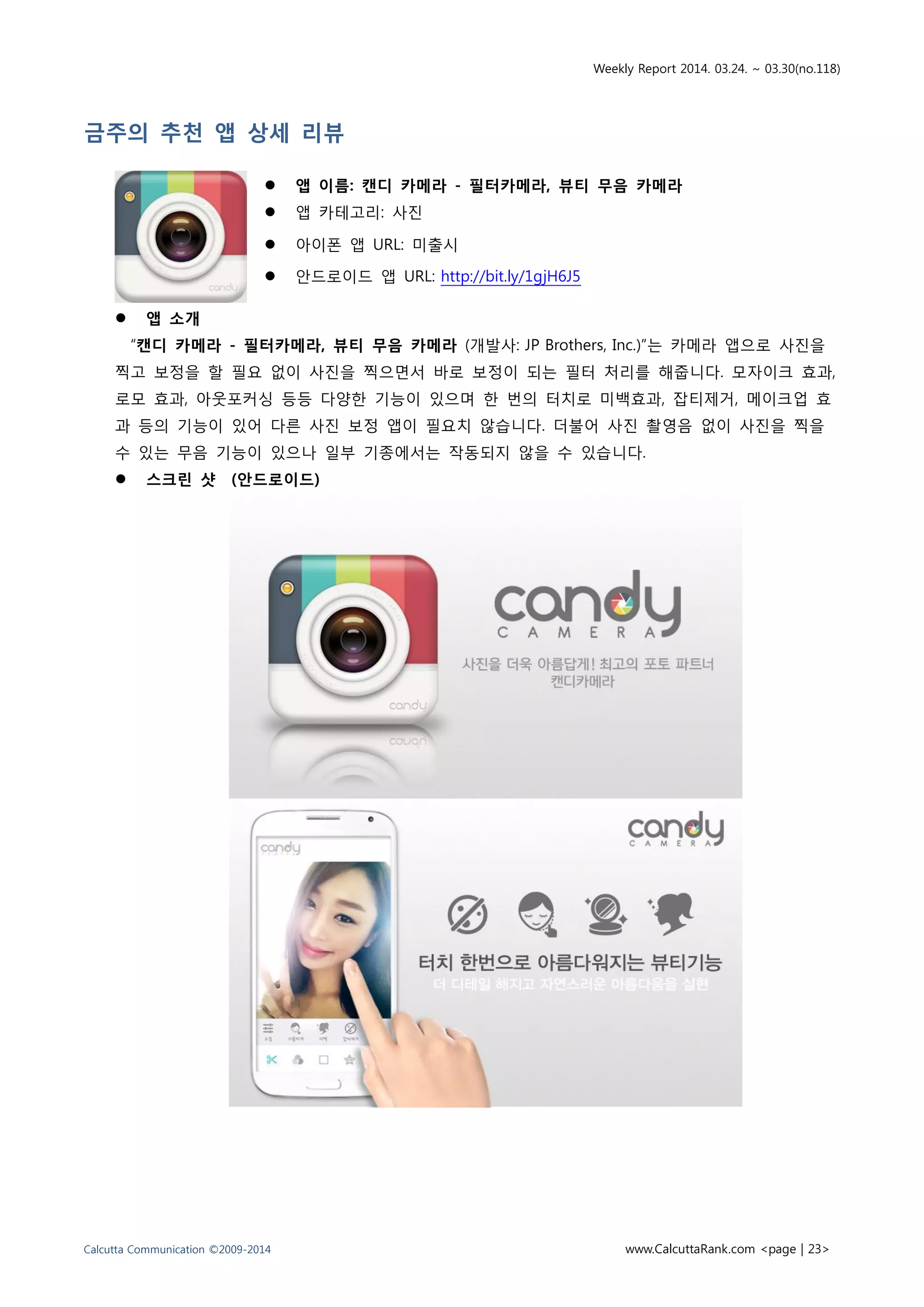 Weekly Report 2014. 03.24. ~ 03.30(no.118)
Calcutta Communication ©2009-2014 www.CalcuttaRank.com <page | 23>
금주의 추천 앱 상세 리뷰
 앱 이름: 캔디 카메라 - 필터카메라, 뷰티 무음 카메라
 앱 카테고리: 사진
 아이폰 앱 URL: 미출시
 안드로이드 앱 URL: http://bit.ly/1gjH6J5
 앱 소개
“캔디 카메라 - 필터카메라, 뷰티 무음 카메라 (개발사: JP Brothers, Inc.)”는 카메라 앱으로 사진을
찍고 보정을 할 필요 없이 사진을 찍으면서 바로 보정이 되는 필터 처리를 해줍니다. 모자이크 효과,
로모 효과, 아웃포커싱 등등 다양한 기능이 있으며 한 번의 터치로 미백효과, 잡티제거, 메이크업 효
과 등의 기능이 있어 다른 사진 보정 앱이 필요치 않습니다. 더불어 사진 촬영음 없이 사진을 찍을
수 있는 무음 기능이 있으나 일부 기종에서는 작동되지 않을 수 있습니다.
 스크린 샷 (안드로이드)
 