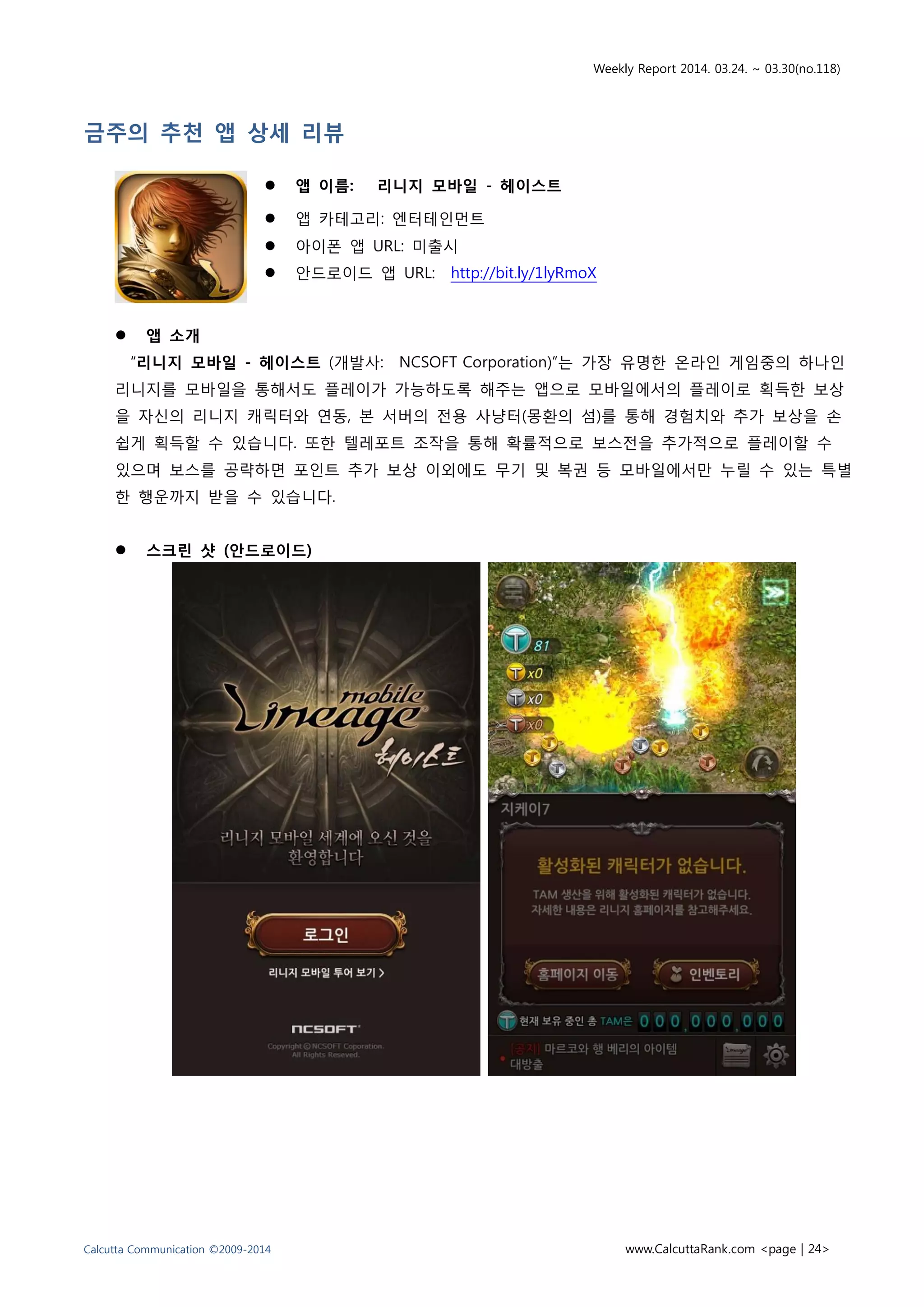 Weekly Report 2014. 03.24. ~ 03.30(no.118)
Calcutta Communication ©2009-2014 www.CalcuttaRank.com <page | 24>
금주의 추천 앱 상세 리뷰
 앱 이름: 리니지 모바일 - 헤이스트
 앱 카테고리: 엔터테인먼트
 아이폰 앱 URL: 미출시
 안드로이드 앱 URL: http://bit.ly/1lyRmoX
 앱 소개
“리니지 모바일 - 헤이스트 (개발사: NCSOFT Corporation)”는 가장 유명한 온라인 게임중의 하나인
리니지를 모바일을 통해서도 플레이가 가능하도록 해주는 앱으로 모바일에서의 플레이로 획득한 보상
을 자신의 리니지 캐릭터와 연동, 본 서버의 전용 사냥터(몽환의 섬)를 통해 경험치와 추가 보상을 손
쉽게 획득할 수 있습니다. 또한 텔레포트 조작을 통해 확률적으로 보스전을 추가적으로 플레이할 수
있으며 보스를 공략하면 포인트 추가 보상 이외에도 무기 및 복권 등 모바일에서만 누릴 수 있는 특별
한 행운까지 받을 수 있습니다.
 스크린 샷 (안드로이드)
 