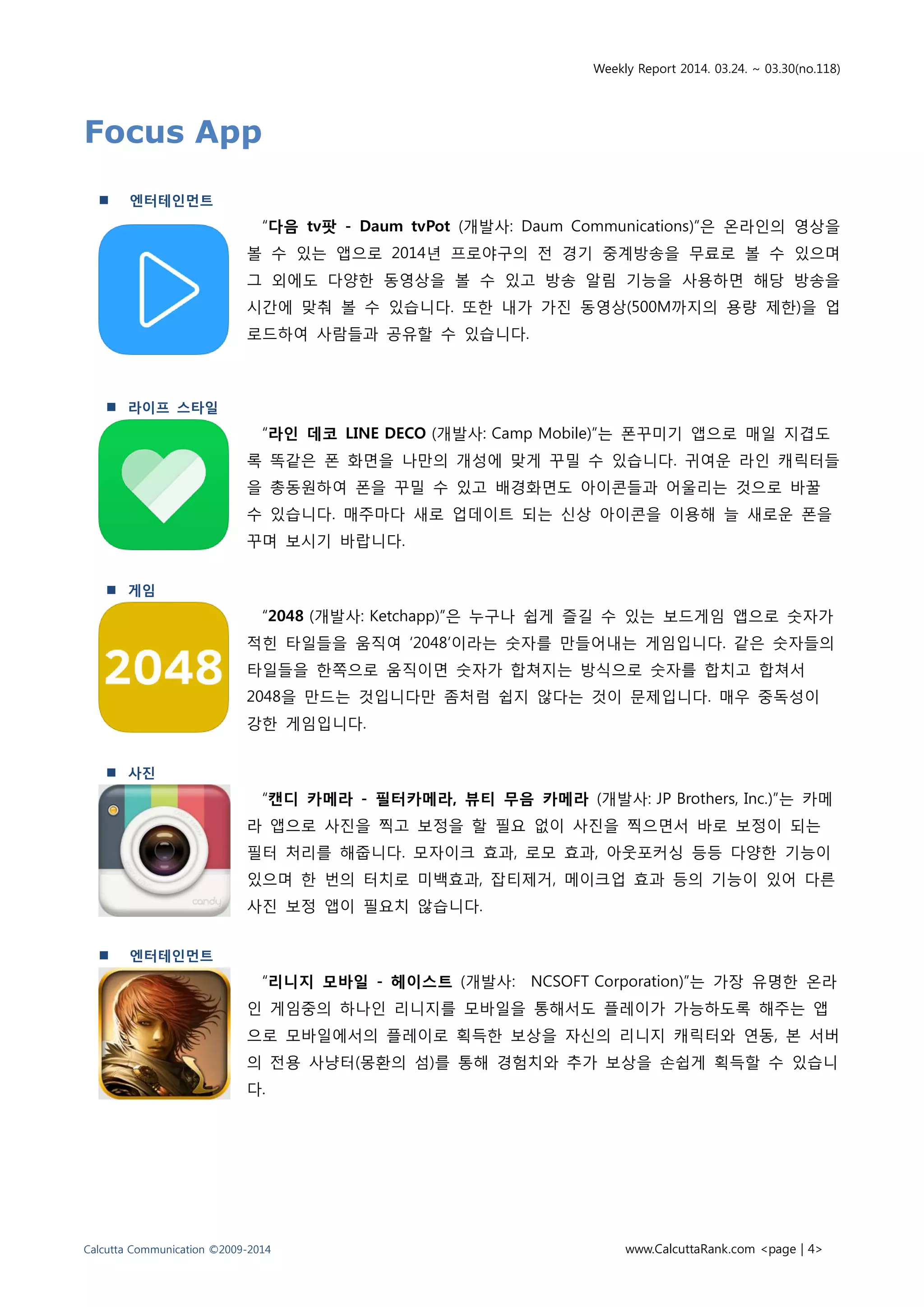 Weekly Report 2014. 03.24. ~ 03.30(no.118)
Calcutta Communication ©2009-2014 www.CalcuttaRank.com <page | 4>
Focus App
 엔터테인먼트
“다음 tv팟 - Daum tvPot (개발사: Daum Communications)”은 온라인의 영상을
볼 수 있는 앱으로 2014년 프로야구의 전 경기 중계방송을 무료로 볼 수 있으며
그 외에도 다양한 동영상을 볼 수 있고 방송 알림 기능을 사용하면 해당 방송을
시간에 맞춰 볼 수 있습니다. 또한 내가 가진 동영상(500M까지의 용량 제한)을 업
로드하여 사람들과 공유할 수 있습니다.
 라이프 스타일
“라인 데코 LINE DECO (개발사: Camp Mobile)”는 폰꾸미기 앱으로 매일 지겹도
록 똑같은 폰 화면을 나만의 개성에 맞게 꾸밀 수 있습니다. 귀여운 라인 캐릭터들
을 총동원하여 폰을 꾸밀 수 있고 배경화면도 아이콘들과 어울리는 것으로 바꿀
수 있습니다. 매주마다 새로 업데이트 되는 신상 아이콘을 이용해 늘 새로운 폰을
꾸며 보시기 바랍니다.
 게임
“2048 (개발사: Ketchapp)”은 누구나 쉽게 즐길 수 있는 보드게임 앱으로 숫자가
적힌 타일들을 움직여 ‘2048’이라는 숫자를 만들어내는 게임입니다. 같은 숫자들의
타일들을 한쪽으로 움직이면 숫자가 합쳐지는 방식으로 숫자를 합치고 합쳐서
2048을 만드는 것입니다만 좀처럼 쉽지 않다는 것이 문제입니다. 매우 중독성이
강한 게임입니다.
 사진
“캔디 카메라 - 필터카메라, 뷰티 무음 카메라 (개발사: JP Brothers, Inc.)”는 카메
라 앱으로 사진을 찍고 보정을 할 필요 없이 사진을 찍으면서 바로 보정이 되는
필터 처리를 해줍니다. 모자이크 효과, 로모 효과, 아웃포커싱 등등 다양한 기능이
있으며 한 번의 터치로 미백효과, 잡티제거, 메이크업 효과 등의 기능이 있어 다른
사진 보정 앱이 필요치 않습니다.
 엔터테인먼트
“리니지 모바일 - 헤이스트 (개발사: NCSOFT Corporation)”는 가장 유명한 온라
인 게임중의 하나인 리니지를 모바일을 통해서도 플레이가 가능하도록 해주는 앱
으로 모바일에서의 플레이로 획득한 보상을 자신의 리니지 캐릭터와 연동, 본 서버
의 전용 사냥터(몽환의 섬)를 통해 경험치와 추가 보상을 손쉽게 획득할 수 있습니
다.
 