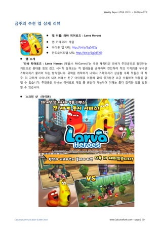 Weekly Report 2014. 03.31. ~ 04.06(no.119)
Calcutta Communication ©2009-2014 www.CalcuttaRank.com <page | 20>
금주의 추천 앱 상세 리뷰
 앱 이름: 라바 히어로즈 : Larva Heroes
 앱 카테고리: 게임
 아이폰 앱 URL: http://bit.ly/1g0dZ1y
 안드로이드앱 URL: http://bit.ly/1g0dTXO
 앱 소개
“라바 히어로즈 : Larva Heroes (개발사: MrGames)”는 국산 캐릭터인 라바가 주인공으로 등장하는
게임으로 붕대를 칭칭 감고 서서히 밀려오는 적 벌레들을 공격하며 전진하여 적의 기지(?)를 부수면
스테이지가 클리어 되는 방식입니다. 귀여운 캐릭터가 나와서 스테이지가 상승할 수록 적들은 더 자
주, 더 강하게 나타나게 되며 이때는 친구 아이템을 이용해 같이 공격하면 조금 수월하게 적들을 없
앨 수 있습니다. 주인공인 라바는 히어로로 게임 중 변신이 가능하며 이때는 좀더 강력한 힘을 발휘
할 수 있습니다.
 스크린 샷 (아이폰)
 