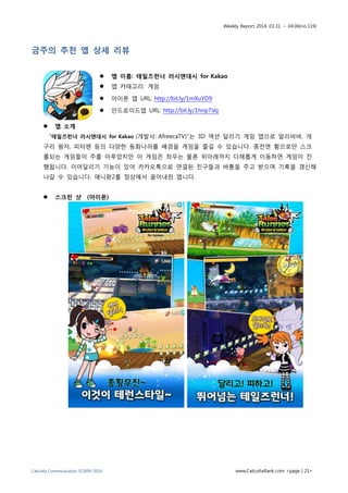 Weekly Report 2014. 03.31. ~ 04.06(no.119)
Calcutta Communication ©2009-2014 www.CalcuttaRank.com <page | 21>
금주의 추천 앱 상세 리뷰
 앱 이름: 테일즈런너 러시앤대시 for Kakao
 앱 카테고리: 게임
 아이폰 앱 URL: http://bit.ly/1mXuYD9
 안드로이드앱 URL: http://bit.ly/1hnpTVq
 앱 소개
“테일즈런너 러시앤대시 for Kakao (개발사: AfreecaTV)”는 3D 액션 달리기 게임 앱으로 알리바바, 개
구리 왕자, 피터팬 등의 다양한 동화나라를 배경을 게임을 즐길 수 있습니다. 종전엔 횡으로만 스크
롤되는 게임들이 주를 이루었지만 이 게임은 좌우는 물론 위아래까지 다채롭게 이동하면 게임이 진
행됩니다. 이어달리기 기능이 있어 카카오톡으로 연결된 친구들과 바통을 주고 받으며 기록을 갱신해
나갈 수 있습니다. 애니팡2를 정상에서 끌어내린 앱니다.
 스크린 샷 (아이폰)
 