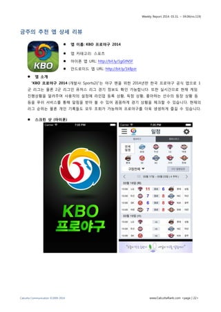 Weekly Report 2014. 03.31. ~ 04.06(no.119)
Calcutta Communication ©2009-2014 www.CalcuttaRank.com <page | 22>
금주의 추천 앱 상세 리뷰
 앱 이름: KBO 프로야구 2014
 앱 카테고리: 스포츠
 아이폰 앱 URL: http://bit.ly/1gGtN5F
 안드로이드 앱 URL: http://bit.ly/1klIpzr
 앱 소개
“KBO 프로야구 2014 (개발사: Sports2i)”는 야구 팬을 위한 2014년판 한국 프로야구 공식 앱으로 1
군 리그는 물론 2군 리그인 퓨처스 리그 경기 정보도 확인 가능합니다. 또한 실시간으로 현재 게임
진행상황을 알려주며 사용자의 설정에 라인업 등록 상황, 득점 상황, 좋아하는 선수의 등장 상황 등
등을 푸쉬 서비스를 통해 알림을 받아 볼 수 있어 꼼꼼하게 경기 상황을 체크할 수 있습니다. 현재의
리그 순위는 물론 개인 기록들도 모두 조회가 가능하여 프로야구를 더욱 생생하게 즐길 수 있습니다.
 스크린 샷 (아이폰)
 