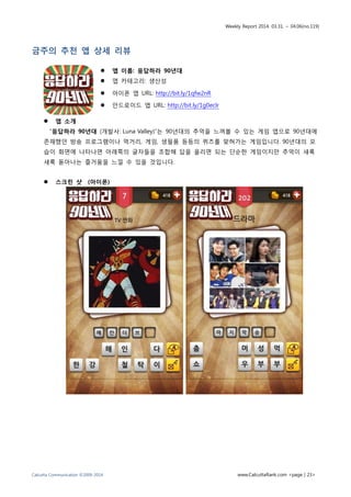 Weekly Report 2014. 03.31. ~ 04.06(no.119)
Calcutta Communication ©2009-2014 www.CalcuttaRank.com <page | 23>
금주의 추천 앱 상세 리뷰
 앱 이름: 응답하라 90년대
 앱 카테고리: 생산성
 아이폰 앱 URL: http://bit.ly/1qfw2nR
 안드로이드 앱 URL: http://bit.ly/1g0eclr
 앱 소개
“응답하라 90년대 (개발사: Luna Valley)”는 90년대의 추억을 느껴볼 수 있는 게임 앱으로 90년대에
존재했던 방송 프로그램이나 먹거리, 게임, 생필품 등등의 퀴즈를 맞혀가는 게임입니다. 90년대의 모
습이 화면에 나타나면 아래쪽의 글자들을 조합해 답을 올리면 되는 단순한 게임이지만 추억이 새록
새록 돋아나는 즐거움을 느낄 수 있을 것입니다.
 스크린 샷 (아이폰)
 