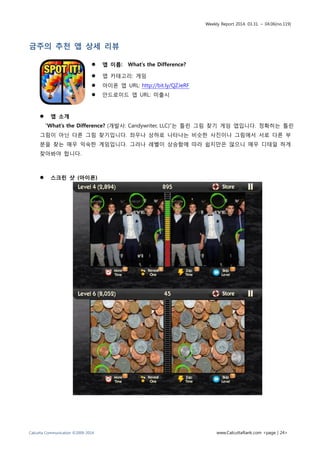 Weekly Report 2014. 03.31. ~ 04.06(no.119)
Calcutta Communication ©2009-2014 www.CalcuttaRank.com <page | 24>
금주의 추천 앱 상세 리뷰
 앱 이름: What’s the Difference?
 앱 카테고리: 게임
 아이폰 앱 URL: http://bit.ly/QZJeRF
 안드로이드 앱 URL: 미출시
 앱 소개
“What’s the Difference? (개발사: Candywriter, LLC)”는 틀린 그림 찾기 게임 앱입니다. 정확히는 틀린
그림이 아닌 다른 그림 찾기입니다. 좌우나 상하로 나타나는 비슷한 사진이나 그림에서 서로 다른 부
분을 찾는 매우 익숙한 게임입니다. 그러나 레벨이 상승함에 따라 쉽지만은 않으니 매우 디테일 하게
찾아봐야 합니다.
 스크린 샷 (아이폰)
 