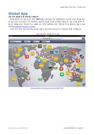 Weekly Report 2014. 03.31. ~ 04.06(no.119)
Calcutta Communication ©2009-2014 www.CalcuttaRank.com <page | 5>
Global App
이번 주의 글로벌 핫 앱 트랜드를 소개합니다.
이번주 글로벌 주간 게임 최고의 앱은 “2048”(개발사 Ketchapp) 라는 퍼즐게임으로 지난주에 이어서 북미를 비롯
한 유럽 그리고 아시아(한국 주간 4위)에서도 당당하게 정상을 차지한 숫자퍼즐 게임입니다. 같은 숫자를 합쳐서 최
종으로 2048을 만드는 게임으로 다소 심플할 수도 있지만 집중력을 요하는 게임으로 추가로 웹에서도 즐길 수 있습
니다(http://gabrielecirulli.github.io/2048/ ).
이번주 한국 1위는 “Microsoft Office Mobile (개발사: Microsoft Corporation)”가 급등하여 1위를 차지했습니다.
[주간 앱스토어 글로벌 no.1 위 앱]
https://www.flickr.com/photos/calcuttastory/13685259483
 