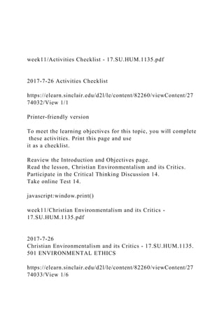 week11/Activities Checklist - 17.SU.HUM.1135.pdf
2017-7-26 Activities Checklist
https://elearn.sinclair.edu/d2l/le/content/82260/viewContent/27
74032/View 1/1
Printer-friendly version
To meet the learning objectives for this topic, you will complete
these activities. Print this page and use
it as a checklist.
Reaview the Introduction and Objectives page.
Read the lesson, Christian Environmentalism and its Critics.
Participate in the Critical Thinking Discussion 14.
Take online Test 14.
javascript:window.print()
week11/Christian Environmentalism and its Critics -
17.SU.HUM.1135.pdf
2017-7-26
Christian Environmentalism and its Critics - 17.SU.HUM.1135.
501 ENVIRONMENTAL ETHICS
https://elearn.sinclair.edu/d2l/le/content/82260/viewContent/27
74033/View 1/6
 
