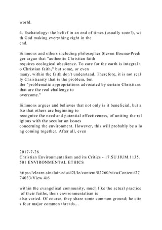 world.
4. Eschatology: the belief in an end of times (usually soon!), wi
th God making everything right in the
end.
Simmons and others including philosopher Steven Bouma-Predi
ger argue that "authentic Christian faith
requires ecological obedience. To care for the earth is integral t
o Christian faith," but some, or even
many, within the faith don't understand. Therefore, it is not real
ly Christianity that is the problem, but
the "problematic appropriations advocated by certain Christians
that are the real challenge to
overcome."
Simmons argues and believes that not only is it beneficial, but a
lso that others are beginning to
recognize the need and potential effectiveness, of uniting the rel
igious with the secular on issues
concerning the environment. However, this will probably be a lo
ng coming together. After all, even
2017-7-26
Christian Environmentalism and its Critics - 17.SU.HUM.1135.
501 ENVIRONMENTAL ETHICS
https://elearn.sinclair.edu/d2l/le/content/82260/viewContent/27
74033/View 4/6
within the evangelical community, much like the actual practice
of their faiths, their environmentalism is
also varied. Of course, they share some common ground; he cite
s four major common threads...
 