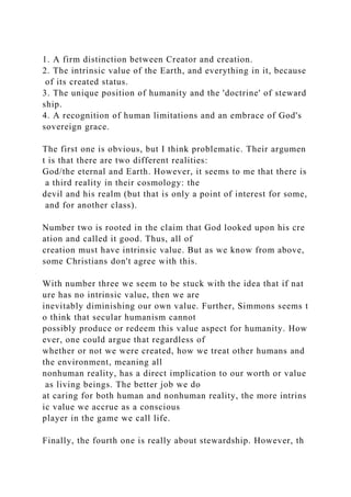 1. A firm distinction between Creator and creation.
2. The intrinsic value of the Earth, and everything in it, because
of its created status.
3. The unique position of humanity and the 'doctrine' of steward
ship.
4. A recognition of human limitations and an embrace of God's
sovereign grace.
The first one is obvious, but I think problematic. Their argumen
t is that there are two different realities:
God/the eternal and Earth. However, it seems to me that there is
a third reality in their cosmology: the
devil and his realm (but that is only a point of interest for some,
and for another class).
Number two is rooted in the claim that God looked upon his cre
ation and called it good. Thus, all of
creation must have intrinsic value. But as we know from above,
some Christians don't agree with this.
With number three we seem to be stuck with the idea that if nat
ure has no intrinsic value, then we are
inevitably diminishing our own value. Further, Simmons seems t
o think that secular humanism cannot
possibly produce or redeem this value aspect for humanity. How
ever, one could argue that regardless of
whether or not we were created, how we treat other humans and
the environment, meaning all
nonhuman reality, has a direct implication to our worth or value
as living beings. The better job we do
at caring for both human and nonhuman reality, the more intrins
ic value we accrue as a conscious
player in the game we call life.
Finally, the fourth one is really about stewardship. However, th
 