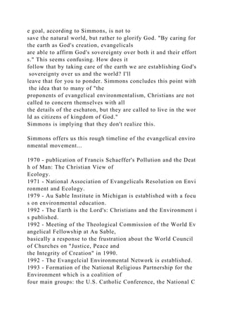 e goal, according to Simmons, is not to
save the natural world, but rather to glorify God. "By caring for
the earth as God's creation, evangelicals
are able to affirm God's sovereignty over both it and their effort
s." This seems confusing. How does it
follow that by taking care of the earth we are establishing God's
sovereignty over us and the world? I'll
leave that for you to ponder. Simmons concludes this point with
the idea that to many of "the
proponents of evangelical environmentalism, Christians are not
called to concern themselves with all
the details of the eschaton, but they are called to live in the wor
ld as citizens of kingdom of God."
Simmons is implying that they don't realize this.
Simmons offers us this rough timeline of the evangelical enviro
nmental movement...
1970 - publication of Francis Schaeffer's Pollution and the Deat
h of Man: The Christian View of
Ecology.
1971 - National Association of Evangelicals Resolution on Envi
ronment and Ecology.
1979 - Au Sable Institute in Michigan is established with a focu
s on environmental education.
1992 - The Earth is the Lord's: Christians and the Environment i
s published.
1992 - Meeting of the Theological Commission of the World Ev
angelical Fellowship at Au Sable,
basically a response to the frustration about the World Council
of Churches on "Justice, Peace and
the Integrity of Creation" in 1990.
1992 - The Evangelcial Environmental Network is established.
1993 - Formation of the National Religious Partnership for the
Environment which is a coalition of
four main groups: the U.S. Catholic Conference, the National C
 