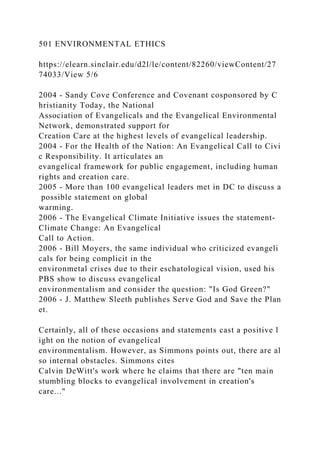 501 ENVIRONMENTAL ETHICS
https://elearn.sinclair.edu/d2l/le/content/82260/viewContent/27
74033/View 5/6
2004 - Sandy Cove Conference and Covenant cosponsored by C
hristianity Today, the National
Association of Evangelicals and the Evangelical Environmental
Network, demonstrated support for
Creation Care at the highest levels of evangelical leadership.
2004 - For the Health of the Nation: An Evangelical Call to Civi
c Responsibility. It articulates an
evangelical framework for public engagement, including human
rights and creation care.
2005 - More than 100 evangelical leaders met in DC to discuss a
possible statement on global
warming.
2006 - The Evangelical Climate Initiative issues the statement-
Climate Change: An Evangelical
Call to Action.
2006 - Bill Moyers, the same individual who criticized evangeli
cals for being complicit in the
environmetal crises due to their eschatological vision, used his
PBS show to discuss evangelical
environmentalism and consider the question: "Is God Green?"
2006 - J. Matthew Sleeth publishes Serve God and Save the Plan
et.
Certainly, all of these occasions and statements cast a positive l
ight on the notion of evangelical
environmentalism. However, as Simmons points out, there are al
so internal obstacles. Simmons cites
Calvin DeWitt's work where he claims that there are "ten main
stumbling blocks to evangelical involvement in creation's
care..."
 