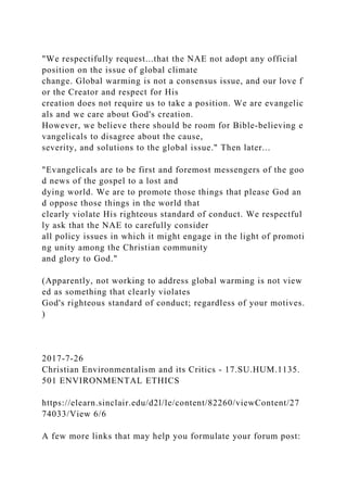 "We respectifully request...that the NAE not adopt any official
position on the issue of global climate
change. Global warming is not a consensus issue, and our love f
or the Creator and respect for His
creation does not require us to take a position. We are evangelic
als and we care about God's creation.
However, we believe there should be room for Bible-believing e
vangelicals to disagree about the cause,
severity, and solutions to the global issue." Then later...
"Evangelicals are to be first and foremost messengers of the goo
d news of the gospel to a lost and
dying world. We are to promote those things that please God an
d oppose those things in the world that
clearly violate His righteous standard of conduct. We respectful
ly ask that the NAE to carefully consider
all policy issues in which it might engage in the light of promoti
ng unity among the Christian community
and glory to God."
(Apparently, not working to address global warming is not view
ed as something that clearly violates
God's righteous standard of conduct; regardless of your motives.
)
2017-7-26
Christian Environmentalism and its Critics - 17.SU.HUM.1135.
501 ENVIRONMENTAL ETHICS
https://elearn.sinclair.edu/d2l/le/content/82260/viewContent/27
74033/View 6/6
A few more links that may help you formulate your forum post:
 