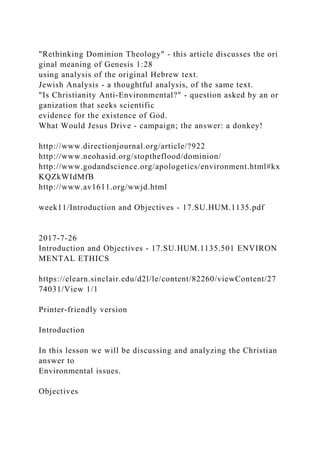 "Rethinking Dominion Theology" - this article discusses the ori
ginal meaning of Genesis 1:28
using analysis of the original Hebrew text.
Jewish Analysis - a thoughtful analysis, of the same text.
"Is Christianity Anti-Environmental?" - question asked by an or
ganization that seeks scientific
evidence for the existence of God.
What Would Jesus Drive - campaign; the answer: a donkey!
http://www.directionjournal.org/article/?922
http://www.neohasid.org/stoptheflood/dominion/
http://www.godandscience.org/apologetics/environment.html#kx
KQZkWIdMfB
http://www.av1611.org/wwjd.html
week11/Introduction and Objectives - 17.SU.HUM.1135.pdf
2017-7-26
Introduction and Objectives - 17.SU.HUM.1135.501 ENVIRON
MENTAL ETHICS
https://elearn.sinclair.edu/d2l/le/content/82260/viewContent/27
74031/View 1/1
Printer-friendly version
Introduction
In this lesson we will be discussing and analyzing the Christian
answer to
Environmental issues.
Objectives
 