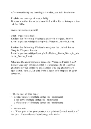 After completing the learning activities, you will be able to:
Explain the concept of stewardship.
Discuss whether it can be reconciled with a literal interpretation
of the Bible.
javascript:window.print()
week11/question.docx
Review the following Wikipedia entry on Vieques, Puerto
Rico (https://en.wikipedia.org/wiki/Vieques,_Puerto_Rico).
Review the following Wikipedia entry on the United States
Navy in Vieques, Puerto
Rico (https://en.wikipedia.org/wiki/United_States_Navy_in_Vie
ques,_Puerto_Rico).
What are the environmental issues for Vieques, Puerto Rico?
Relate Vieques’ environmental circumstances to at least two
chapters in your textbook and explain why the chapters are
applicable. You MUST cite from at least two chapters in your
textbook.
· The format of this paper:
· Introduction (3 complete sentences –minimum)
Body (10 complete sentences –minimum)
Conclusion (5 complete sentences –minimum)
·
· Instructions:
· 1. When you write your posts, clearly identify each section of
the post. Above the sections/paragraphs write
 