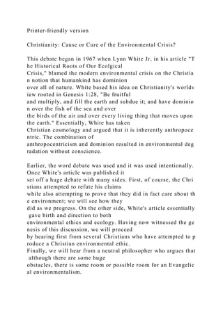 Printer-friendly version
Christianity: Cause or Cure of the Environmental Crisis?
This debate began in 1967 when Lynn White Jr, in his article "T
he Historical Roots of Our Ecolgical
Crisis," blamed the modern environmental crisis on the Christia
n notion that humankind has dominion
over all of nature. White based his idea on Christianity's worldv
iew rooted in Genesis 1:28, "Be fruitful
and multiply, and fill the earth and subdue it; and have dominio
n over the fish of the sea and over
the birds of the air and over every living thing that moves upon
the earth." Essentially, White has taken
Christian cosmology and argued that it is inherently anthropoce
ntric. The combination of
anthropocentricism and dominion resulted in environmental deg
radation without conscience.
Earlier, the word debate was used and it was used intentionally.
Once White's article was published it
set off a huge debate with many sides. First, of course, the Chri
stians attempted to refute his claims
while also attempting to prove that they did in fact care about th
e environment; we will see how they
did as we progress. On the other side, White's article essentially
gave birth and direction to both
environmental ethics and ecology. Having now witnessed the ge
nesis of this discussion, we will proceed
by hearing first from several Christians who have attempted to p
roduce a Christian environmental ethic.
Finally, we will hear from a neutral philosopher who argues that
although there are some huge
obstacles, there is some room or possible room for an Evangelic
al environmentalism.
 