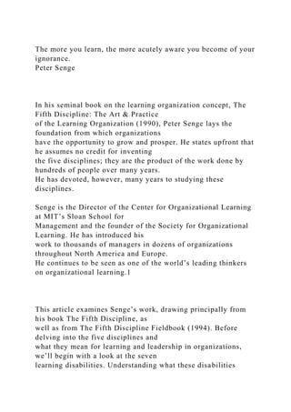 The more you learn, the more acutely aware you become of your
ignorance.
Peter Senge
In his seminal book on the learning organization concept, The
Fifth Discipline: The Art & Practice
of the Learning Organization (1990), Peter Senge lays the
foundation from which organizations
have the opportunity to grow and prosper. He states upfront that
he assumes no credit for inventing
the five disciplines; they are the product of the work done by
hundreds of people over many years.
He has devoted, however, many years to studying these
disciplines.
Senge is the Director of the Center for Organizational Learning
at MIT’s Sloan School for
Management and the founder of the Society for Organizational
Learning. He has introduced his
work to thousands of managers in dozens of organizations
throughout North America and Europe.
He continues to be seen as one of the world’s leading thinkers
on organizational learning.1
This article examines Senge’s work, drawing principally from
his book The Fifth Discipline, as
well as from The Fifth Discipline Fieldbook (1994). Before
delving into the five disciplines and
what they mean for learning and leadership in organizations,
we’ll begin with a look at the seven
learning disabilities. Understanding what these disabilities
 