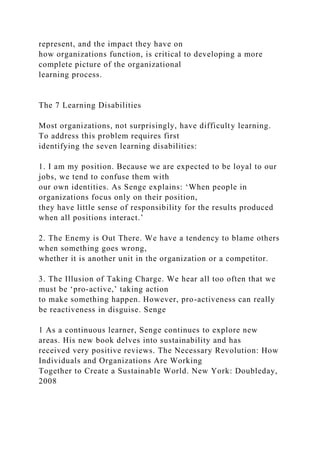 represent, and the impact they have on
how organizations function, is critical to developing a more
complete picture of the organizational
learning process.
The 7 Learning Disabilities
Most organizations, not surprisingly, have difficulty learning.
To address this problem requires first
identifying the seven learning disabilities:
1. I am my position. Because we are expected to be loyal to our
jobs, we tend to confuse them with
our own identities. As Senge explains: ‘When people in
organizations focus only on their position,
they have little sense of responsibility for the results produced
when all positions interact.’
2. The Enemy is Out There. We have a tendency to blame others
when something goes wrong,
whether it is another unit in the organization or a competitor.
3. The Illusion of Taking Charge. We hear all too often that we
must be ‘pro-active,’ taking action
to make something happen. However, pro-activeness can really
be reactiveness in disguise. Senge
1 As a continuous learner, Senge continues to explore new
areas. His new book delves into sustainability and has
received very positive reviews. The Necessary Revolution: How
Individuals and Organizations Are Working
Together to Create a Sustainable World. New York: Doubleday,
2008
 