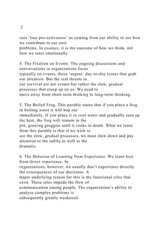 2
sees ‘true pro-activeness’ as coming from our ability to see how
we contribute to our own
problems. In essence, it is the outcome of how we think, not
how we react emotionally.
4. The Fixation on Events. The ongoing discussions and
conversations in organizations focus
typically on events, those ‘urgent’ day-to-day issues that grab
our attention. But the real threats to
our survival are not events but rather the slow, gradual
processes that creep up on us. We need to
move away from short-term thinking to long-term thinking.
5. The Boiled Frog. This parable states that if you place a frog
in boiling water it will hop out
immediately. If you place it in cool water and gradually turn up
the heat, the frog will remain in the
pot, growing groggier until it cooks to death. What we learn
from this parable is that if we wish to
see the slow, gradual processes, we must slow down and pay
attention to the subtle as well as the
dramatic.
6. The Delusion of Learning from Experience. We learn best
from direct experience. In
organizations, however, we usually don’t experience directly
the consequences of our decisions. A
major underlying reason for this is the functional silos that
exist. These silos impede the flow of
communication among people. The organization’s ability to
analyze complex problems is
subsequently greatly weakened.
 