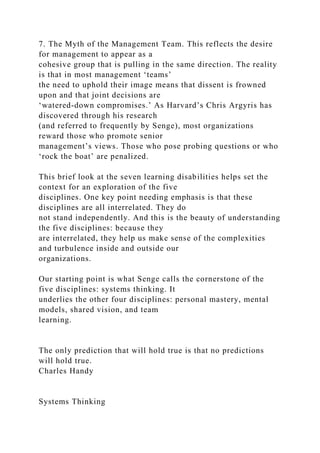 7. The Myth of the Management Team. This reflects the desire
for management to appear as a
cohesive group that is pulling in the same direction. The reality
is that in most management ‘teams’
the need to uphold their image means that dissent is frowned
upon and that joint decisions are
‘watered-down compromises.’ As Harvard’s Chris Argyris has
discovered through his research
(and referred to frequently by Senge), most organizations
reward those who promote senior
management’s views. Those who pose probing questions or who
‘rock the boat’ are penalized.
This brief look at the seven learning disabilities helps set the
context for an exploration of the five
disciplines. One key point needing emphasis is that these
disciplines are all interrelated. They do
not stand independently. And this is the beauty of understanding
the five disciplines: because they
are interrelated, they help us make sense of the complexities
and turbulence inside and outside our
organizations.
Our starting point is what Senge calls the cornerstone of the
five disciplines: systems thinking. It
underlies the other four disciplines: personal mastery, mental
models, shared vision, and team
learning.
The only prediction that will hold true is that no predictions
will hold true.
Charles Handy
Systems Thinking
 