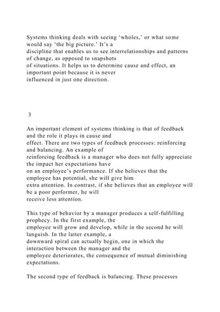 Systems thinking deals with seeing ‘wholes,’ or what some
would say ‘the big picture.’ It’s a
discipline that enables us to see interrelationships and patterns
of change, as opposed to snapshots
of situations. It helps us to determine cause and effect, an
important point because it is never
influenced in just one direction.
3
An important element of systems thinking is that of feedback
and the role it plays in cause and
effect. There are two types of feedback processes: reinforcing
and balancing. An example of
reinforcing feedback is a manager who does not fully appreciate
the impact her expectations have
on an employee’s performance. If she believes that the
employee has potential, she will give him
extra attention. In contrast, if she believes that an employee will
be a poor performer, he will
receive less attention.
This type of behavior by a manager produces a self-fulfilling
prophecy. In the first example, the
employee will grow and develop, while in the second he will
languish. In the latter example, a
downward spiral can actually begin, one in which the
interaction between the manager and the
employee deteriorates, the consequence of mutual diminishing
expectations.
The second type of feedback is balancing. These processes
 