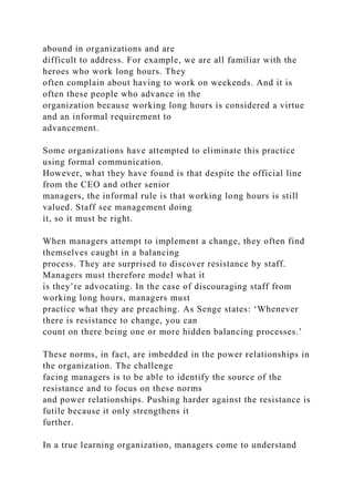 abound in organizations and are
difficult to address. For example, we are all familiar with the
heroes who work long hours. They
often complain about having to work on weekends. And it is
often these people who advance in the
organization because working long hours is considered a virtue
and an informal requirement to
advancement.
Some organizations have attempted to eliminate this practice
using formal communication.
However, what they have found is that despite the official line
from the CEO and other senior
managers, the informal rule is that working long hours is still
valued. Staff see management doing
it, so it must be right.
When managers attempt to implement a change, they often find
themselves caught in a balancing
process. They are surprised to discover resistance by staff.
Managers must therefore model what it
is they’re advocating. In the case of discouraging staff from
working long hours, managers must
practice what they are preaching. As Senge states: ‘Whenever
there is resistance to change, you can
count on there being one or more hidden balancing processes.’
These norms, in fact, are imbedded in the power relationships in
the organization. The challenge
facing managers is to be able to identify the source of the
resistance and to focus on these norms
and power relationships. Pushing harder against the resistance is
futile because it only strengthens it
further.
In a true learning organization, managers come to understand
 